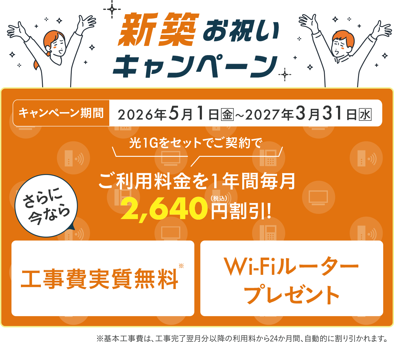 新築お祝いキャンペーン　キャンペーン期間：2026年5月1日金〜2027年3月31日水。光1Gをセットでご契約でご利用料金を1年間毎月2640円（税込）割引！さらに今なら工事費実質無料※、Wi-Fiルータープレゼント※基本工事費は、工事完了翌月分以降の利用料から24か月間、自動的に割り引かれます。